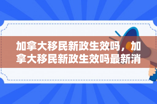 加拿大移民新政生效吗，加拿大移民新政生效吗最新消息