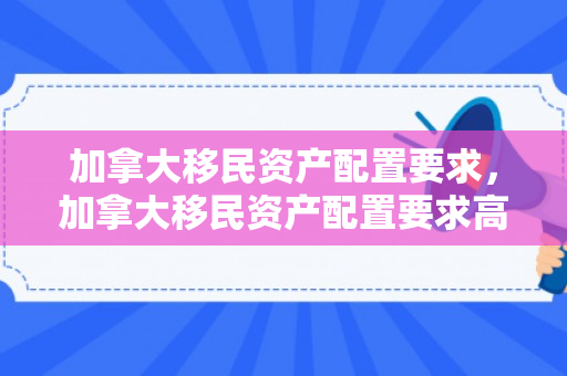 加拿大移民资产配置要求，加拿大移民资产配置要求高吗