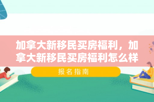 加拿大新移民买房福利，加拿大新移民买房福利怎么样