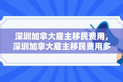 深圳加拿大雇主移民费用，深圳加拿大雇主移民费用多少
