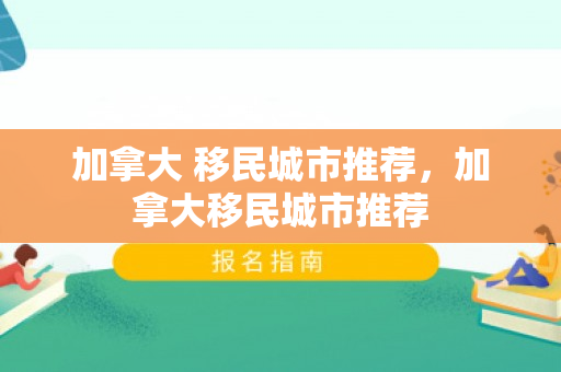 加拿大 移民城市推荐，加拿大移民城市推荐