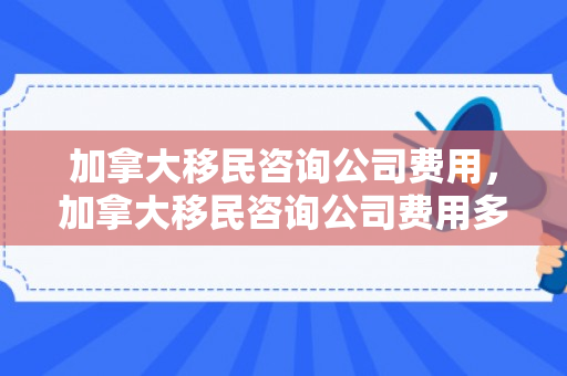 加拿大移民咨询公司费用，加拿大移民咨询公司费用多少