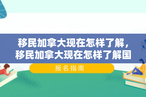 移民加拿大现在怎样了解，移民加拿大现在怎样了解国家情况