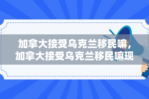 加拿大接受乌克兰移民嘛，加拿大接受乌克兰移民嘛现在