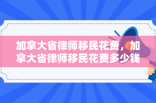 加拿大省律师移民花费，加拿大省律师移民花费多少钱