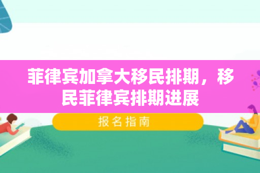 菲律宾加拿大移民排期，移民菲律宾排期进展