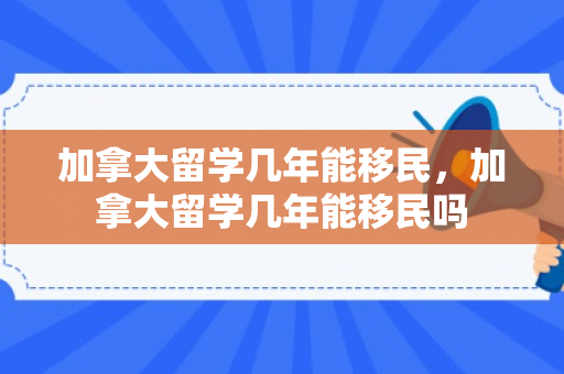 加拿大留学几年能移民，加拿大留学几年能移民吗