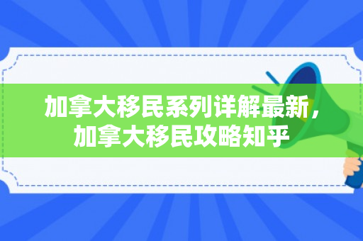 加拿大移民系列详解最新，加拿大移民攻略知乎