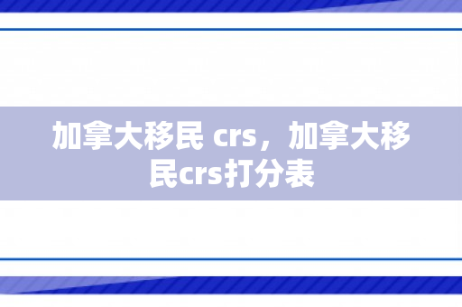 加拿大移民 crs，加拿大移民crs打分表