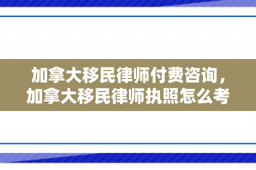 加拿大移民律师付费咨询，加拿大移民律师执照怎么考