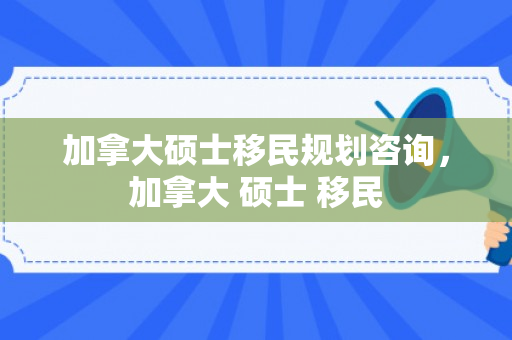 加拿大硕士移民规划咨询，加拿大 硕士 移民