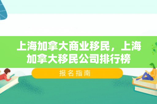 上海加拿大商业移民，上海加拿大移民公司排行榜
