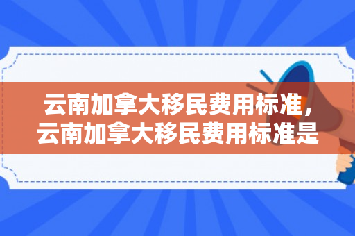 云南加拿大移民费用标准，云南加拿大移民费用标准是多少