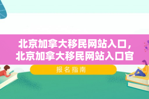 北京加拿大移民网站入口，北京加拿大移民网站入口官网