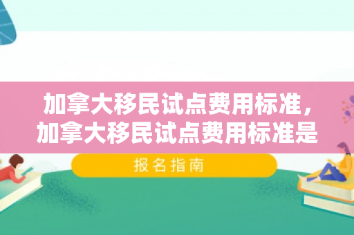 加拿大移民试点费用标准，加拿大移民试点费用标准是多少