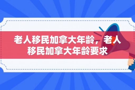 老人移民加拿大年龄，老人移民加拿大年龄要求