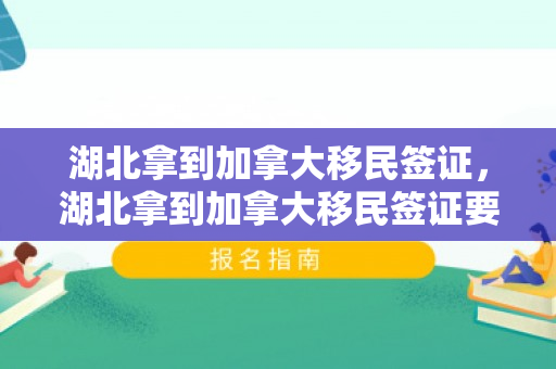 湖北拿到加拿大移民签证，湖北拿到加拿大移民签证要多久