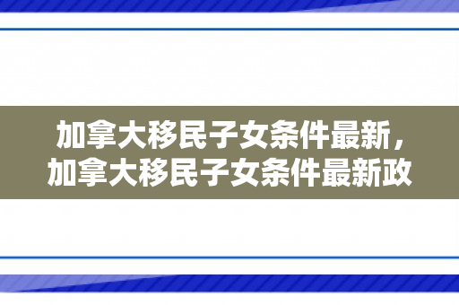 加拿大移民子女条件最新，加拿大移民子女条件最新政策