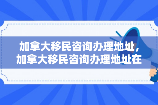加拿大移民咨询办理地址，加拿大移民咨询办理地址在哪里