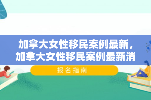 加拿大女性移民案例最新，加拿大女性移民案例最新消息