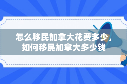 怎么移民加拿大花费多少，如何移民加拿大多少钱