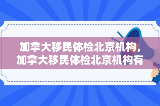 加拿大移民体检北京机构，加拿大移民体检北京机构有哪些