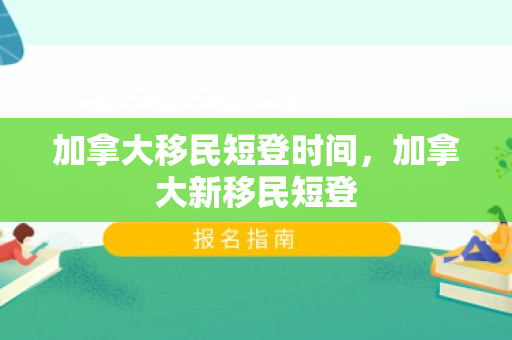 加拿大移民短登时间，加拿大新移民短登