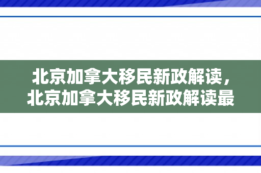 北京加拿大移民新政解读，北京加拿大移民新政解读最新消息
