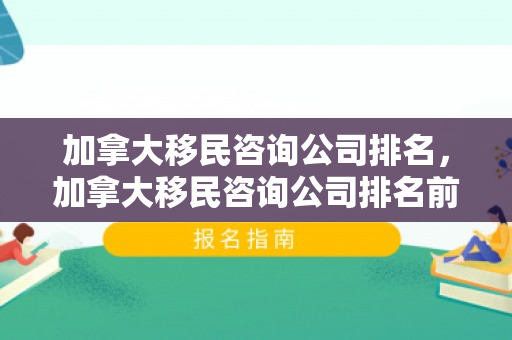 加拿大移民咨询公司排名，加拿大移民咨询公司排名前十
