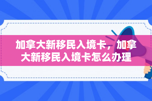 加拿大新移民入境卡，加拿大新移民入境卡怎么办理