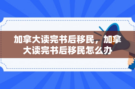 加拿大读完书后移民，加拿大读完书后移民怎么办