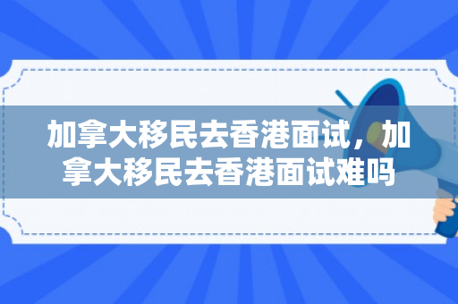 加拿大移民去香港面试，加拿大移民去香港面试难吗