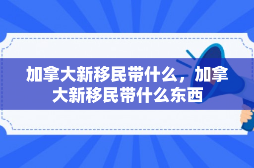 加拿大新移民带什么，加拿大新移民带什么东西