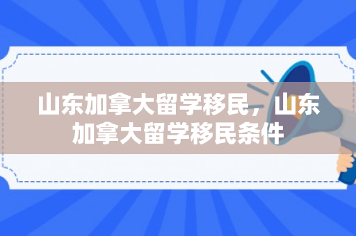 山东加拿大留学移民，山东加拿大留学移民条件