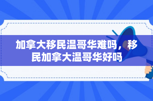 加拿大移民温哥华难吗，移民加拿大温哥华好吗