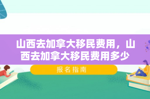 山西去加拿大移民费用，山西去加拿大移民费用多少