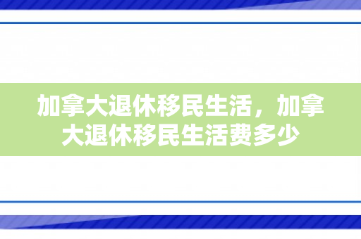 加拿大退休移民生活，加拿大退休移民生活费多少