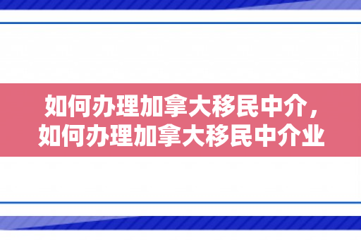如何办理加拿大移民中介，如何办理加拿大移民中介业务