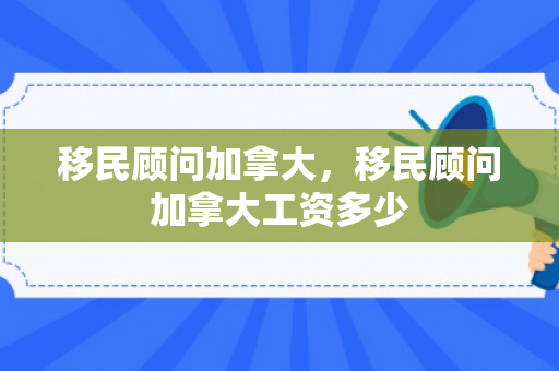 移民顾问加拿大，移民顾问加拿大工资多少