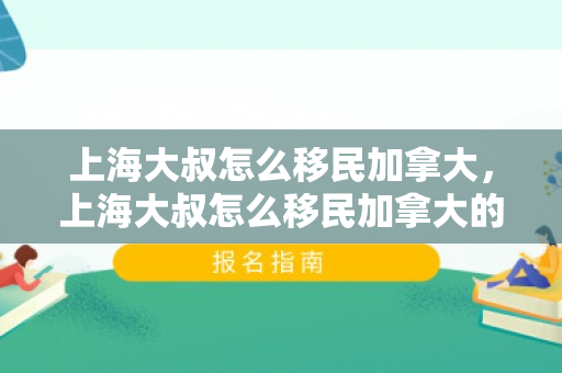 上海大叔怎么移民加拿大，上海大叔怎么移民加拿大的