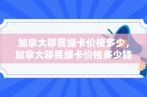 加拿大移民绿卡价格多少，加拿大移民绿卡价格多少钱