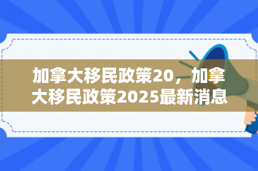 加拿大移民政策20，加拿大移民政策2025最新消息
