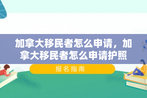 加拿大移民者怎么申请，加拿大移民者怎么申请护照