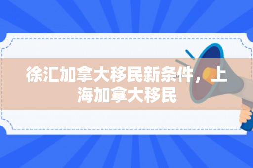 徐汇加拿大移民新条件，上海加拿大移民