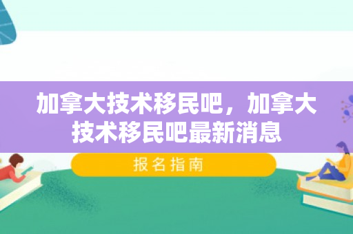加拿大技术移民吧，加拿大技术移民吧最新消息