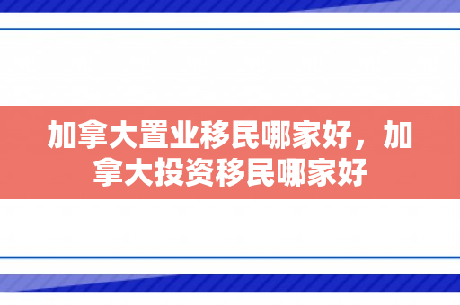 加拿大置业移民哪家好，加拿大投资移民哪家好