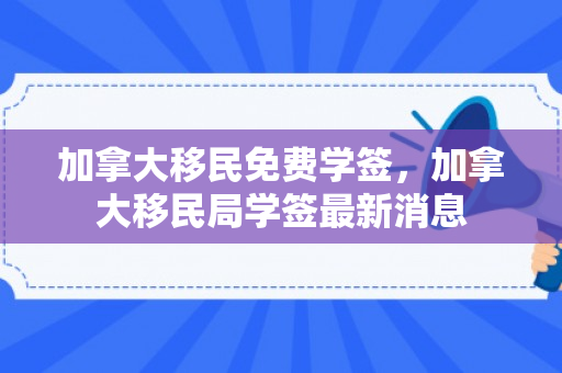 加拿大移民免费学签，加拿大移民局学签最新消息