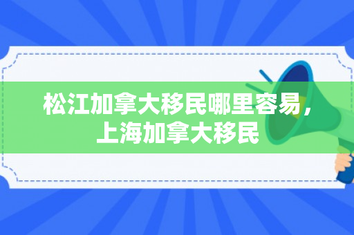 松江加拿大移民哪里容易，上海加拿大移民