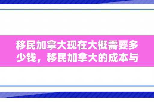 移民加拿大现在大概需要多少钱，移民加拿大的成本与费用概述，现在大概需要多少钱？