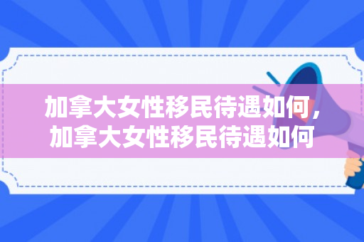 加拿大女性移民待遇如何，加拿大女性移民待遇如何
